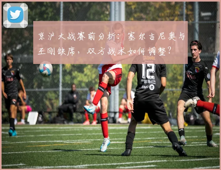 京沪大战赛前分析:塞尔吉尼奥与王刚缺席,双方战术如何调整?