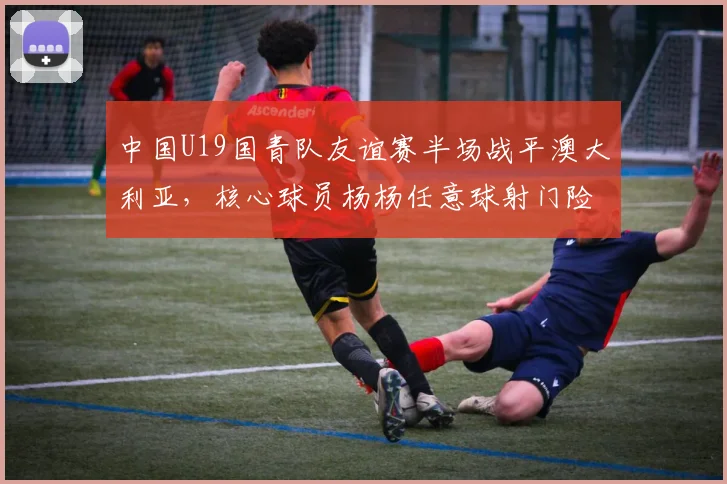 中国U19国青队友谊赛半场战平澳大利亚，核心球员杨杨任意球射门险破门精彩回顾