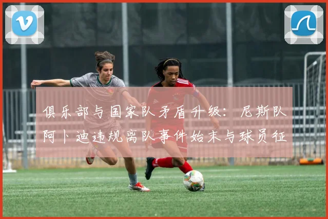 俱乐部与国家队矛盾升级:尼斯队阿卜迪违规离队事件始末与球员征召规则解读