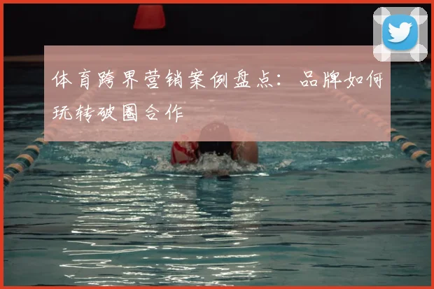 体育跨界营销案例盘点：品牌如何玩转破圈合作