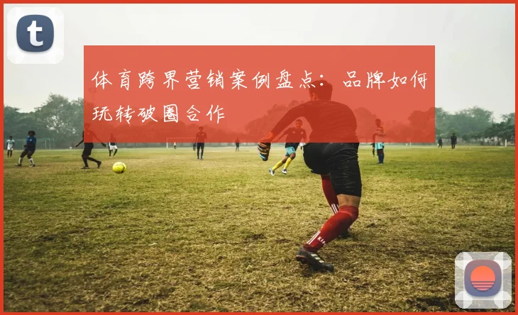 体育跨界营销案例盘点：品牌如何玩转破圈合作