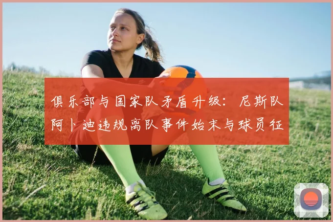 俱乐部与国家队矛盾升级:尼斯队阿卜迪违规离队事件始末与球员征召规则解读