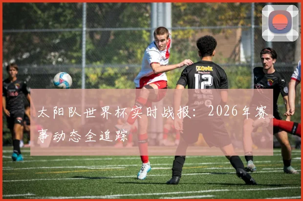 太阳队世界杯实时战报:2026年赛事动态全追踪