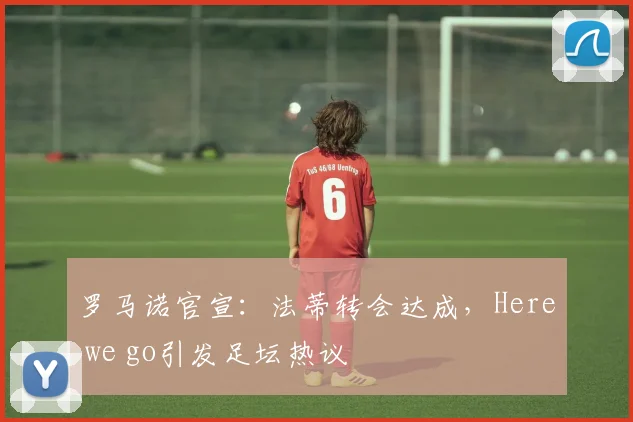 罗马诺官宣:法蒂转会达成,Here we go引发足坛热议