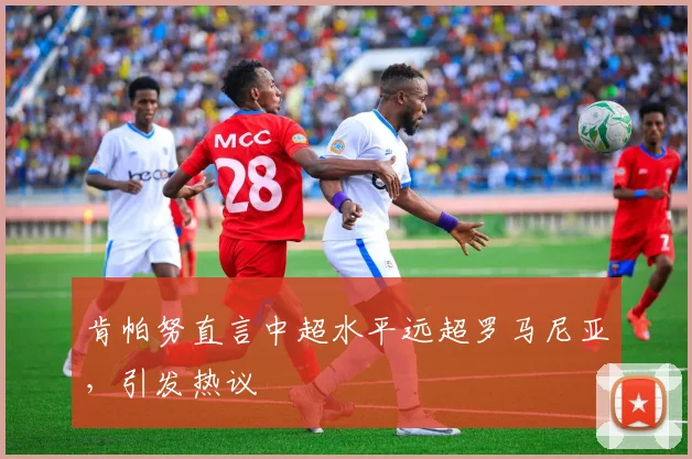 肯帕努直言中超水平远超罗马尼亚，引发热议