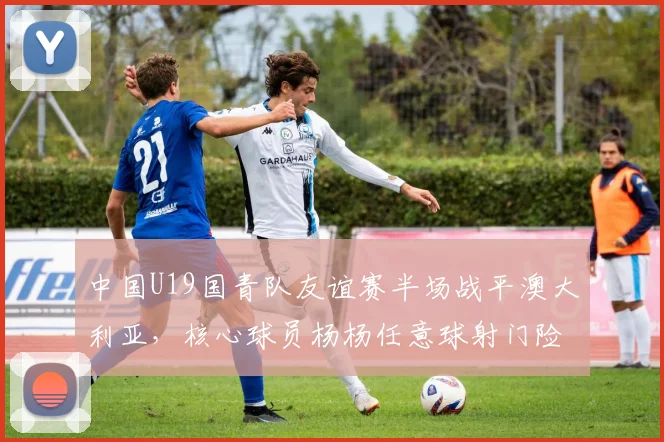 中国U19国青队友谊赛半场战平澳大利亚，核心球员杨杨任意球射门险破门精彩回顾